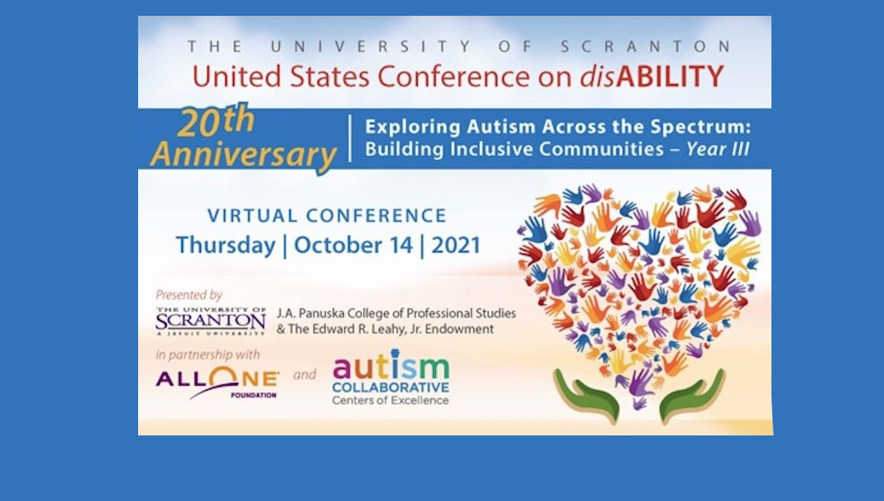 The University of Scranton’s 20th Annual U.S. Conference on disAbility, “Exploring Autism Across the Spectrum: Building Inclusive Communities,” will be held in a virtual format on Oct. 14. The conference, presented by the University’s Panuska College of Professional Studies and the Edward R. Leahy, Jr. Endowment in partnership with AllOne Foundation, is open to the public free of charge. Registration is required to attend the conference. 