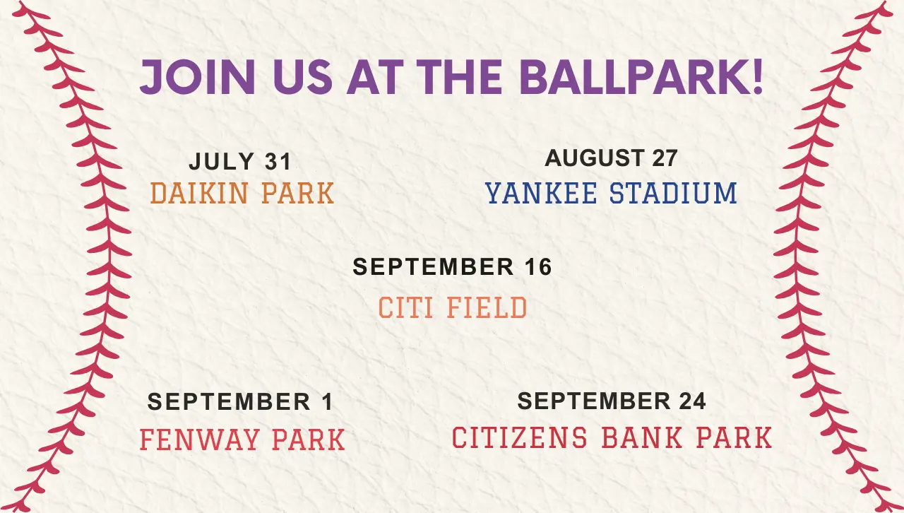 join us at the ballpark! July 31 Daikin ParkAugust 27 Yankee Stadium September 1 Fenway ParkSeptember 16 Citi FieldSeptember 24 Citizens Bank Park
